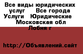 Все виды юридических услуг.  - Все города Услуги » Юридические   . Московская обл.,Лобня г.